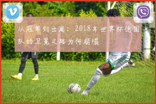 从冠军到出局:2018年世界杯德国队的卫冕之路为何崩塌