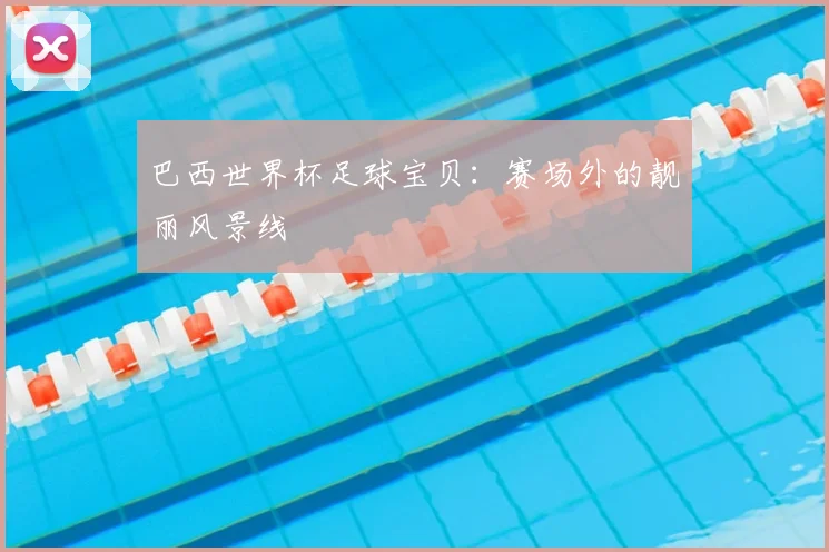 巴西世界杯足球宝贝：赛场外的靓丽风景线