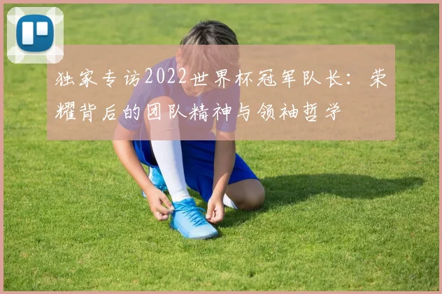 独家专访2022世界杯冠军队长：荣耀背后的团队精神与领袖哲学