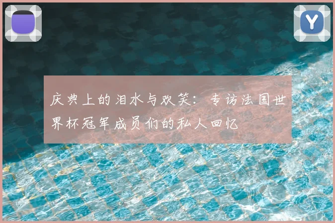 庆典上的泪水与欢笑:专访法国世界杯冠军成员们的私人回忆
