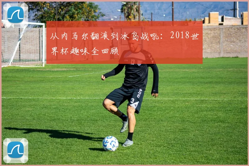 从内马尔翻滚到冰岛战吼：2018世界杯趣味全回顾