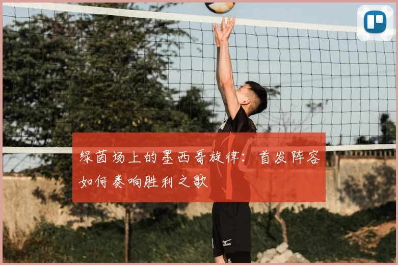 绿茵场上的墨西哥旋律:首发阵容如何奏响胜利之歌