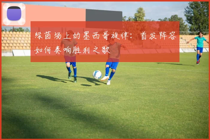 绿茵场上的墨西哥旋律:首发阵容如何奏响胜利之歌
