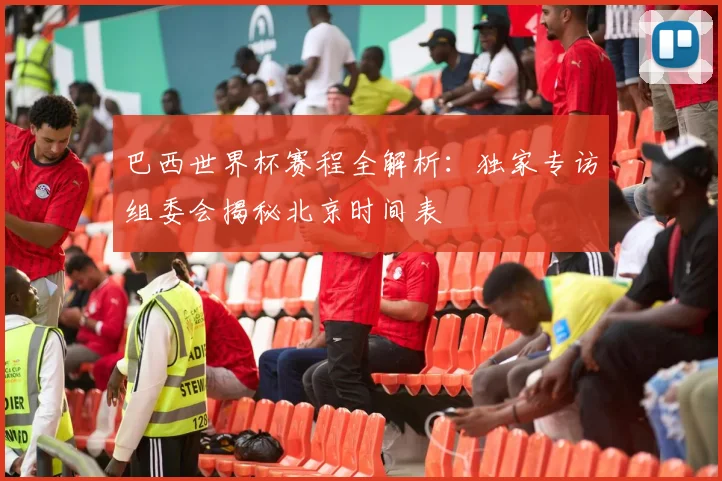 巴西世界杯赛程全解析：独家专访组委会揭秘北京时间表