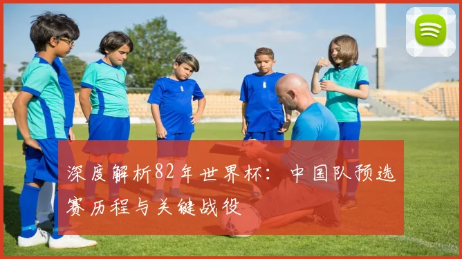 深度解析82年世界杯：中国队预选赛历程与关键战役