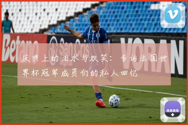 庆典上的泪水与欢笑:专访法国世界杯冠军成员们的私人回忆