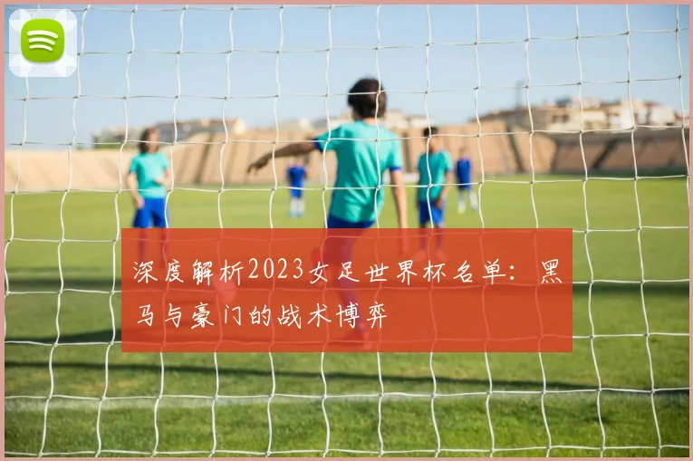 深度解析2023女足世界杯名单：黑马与豪门的战术博弈