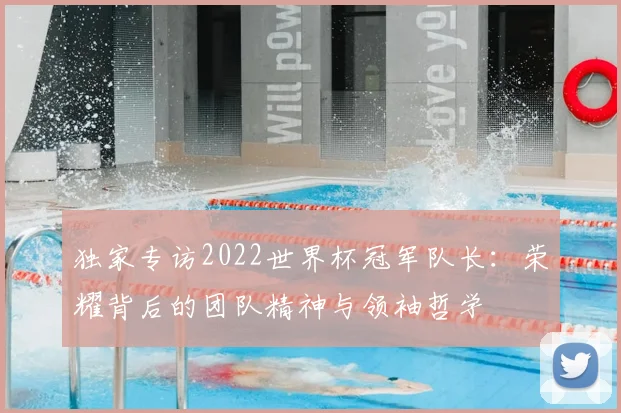 独家专访2022世界杯冠军队长:荣耀背后的团队精神与领袖哲学