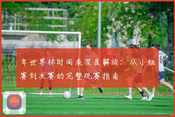 年世界杯时间表深度解读：从小组赛到决赛的完整观赛指南