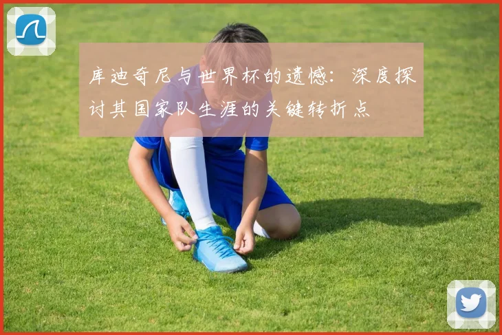 库迪奇尼与世界杯的遗憾:深度探讨其国家队生涯的关键转折点