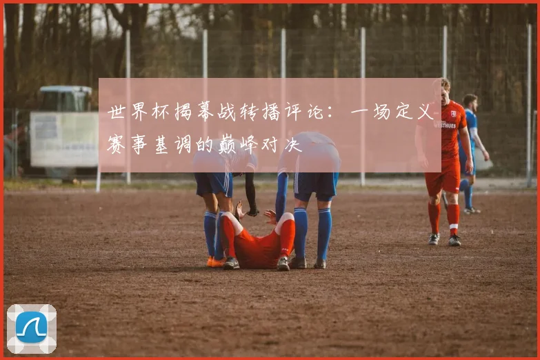世界杯揭幕战转播评论：一场定义赛事基调的巅峰对决